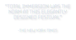 “TOTAL IMMErSION WAS THE NOrM AT THis ELEGANTLY DESIGNED FESTIVAL”  -the new york times 